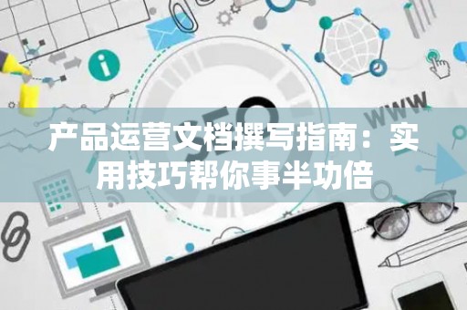 产品运营文档撰写指南：实用技巧帮你事半功倍